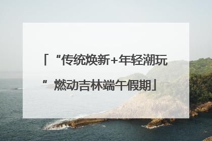 “传统焕新+年轻潮玩”燃动吉林端午假期