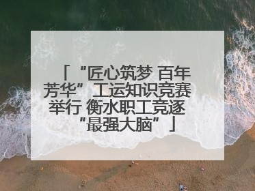 “匠心筑梦 百年芳华”工运知识竞赛举行 衡水职工竞逐“最强大脑”
