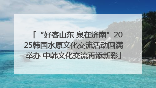“好客山东 泉在济南”2025韩国水原文化交流活动圆满举办 中韩文化交流再添新彩
