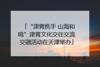 “津青携手 山海和鸣”津青文化交往交流交融活动在天津举办