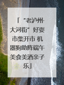 “老泸州·大河街”好耍市集开市 机器狗助阵端午美食美酒亲子乐