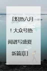 炽热六月！大众号热闻谱写盛夏新篇章