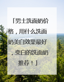 男士洗面奶价格，用什么洗面奶美白效果最好，变白的洗面奶推荐！