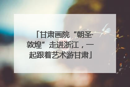 甘肃画院“朝圣·敦煌”走进浙江，一起跟着艺术游甘肃