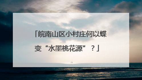 皖南山区小村庄何以蝶变“水墨桃花源”？