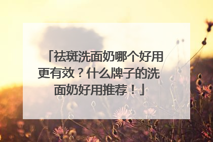 祛斑洗面奶哪个好用更有效？什么牌子的洗面奶好用推荐！