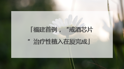 福建首例，“戒酒芯片”治疗性植入在厦完成