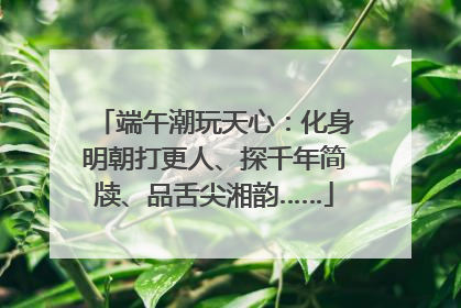 端午潮玩天心：化身明朝打更人、探千年简牍、品舌尖湘韵……