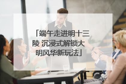端午走进明十三陵 沉浸式解锁大明风华新玩法