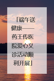 端午送健康——药王传医院爱心义诊活动顺利开展