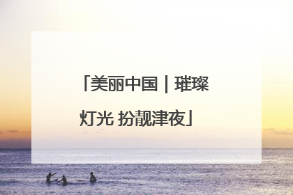 美丽中国｜璀璨灯光 扮靓津夜
