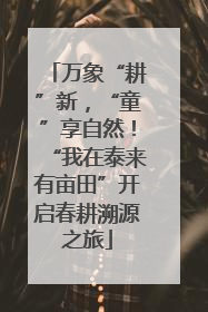 万象“耕”新，“童”享自然！“我在泰来有亩田”开启春耕溯源之旅