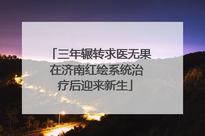 三年辗转求医无果 在济南红绘系统治疗后迎来新生