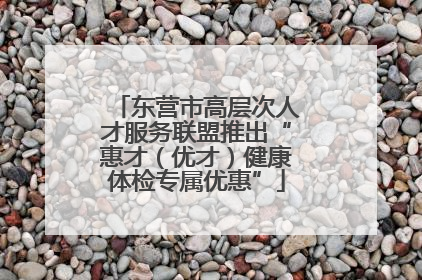 东营市高层次人才服务联盟推出“惠才（优才）健康体检专属优惠”