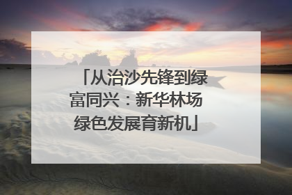 从治沙先锋到绿富同兴：新华林场绿色发展育新机