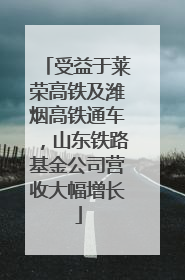 受益于莱荣高铁及潍烟高铁通车，山东铁路基金公司营收大幅增长