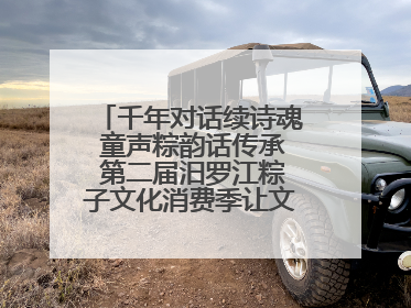 千年对话续诗魂 童声粽韵话传承 第二届汨罗江粽子文化消费季让文化“活”在当下