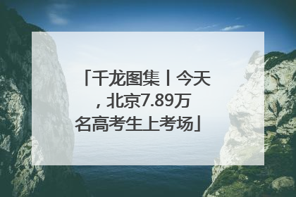 千龙图集丨今天，北京7.89万名高考生上考场