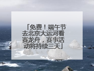 免费！端午节去北京大运河看赛龙舟，赛事活动将持续三天