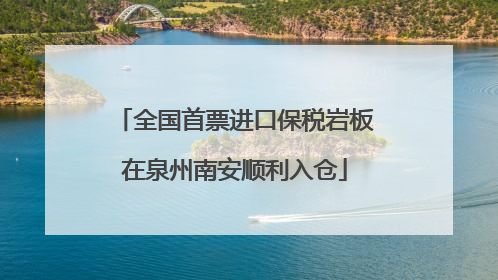 全国首票进口保税岩板在泉州南安顺利入仓