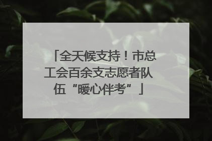 全天候支持！市总工会百余支志愿者队伍“暖心伴考”
