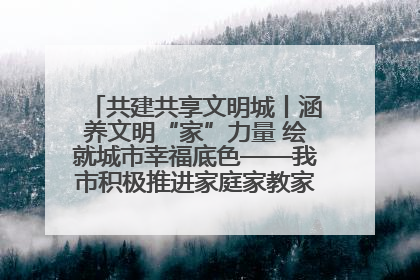 共建共享文明城丨涵养文明“家”力量 绘就城市幸福底色——我市积极推进家庭家教家风建设工作综述