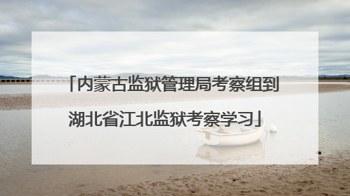 内蒙古监狱管理局考察组到湖北省江北监狱考察学习