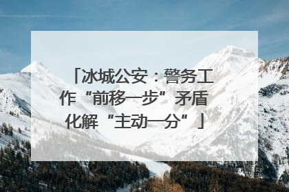 冰城公安：警务工作“前移一步”矛盾化解“主动一分”