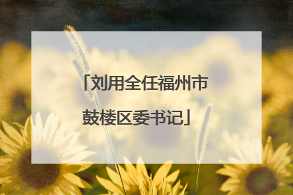 刘用全任福州市鼓楼区委书记
