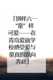 别样六一 “童”样可爱——在青岛爱迪学校感受爱与童真的双向奔赴
