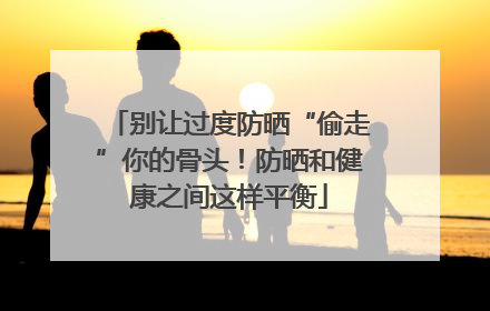 别让过度防晒“偷走”你的骨头！防晒和健康之间这样平衡