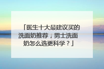医生十大最建议买的洗面奶推荐，男士洗面奶怎么选更科学？