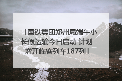 国铁集团郑州局端午小长假运输今日启动 计划增开临客列车187列
