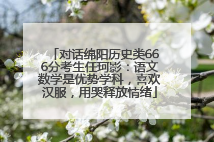 对话绵阳历史类666分考生任珂影：语文数学是优势学科，喜欢汉服，用哭释放情绪