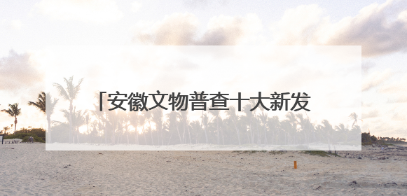 安徽文物普查十大新发现揭晓！一起来看看
