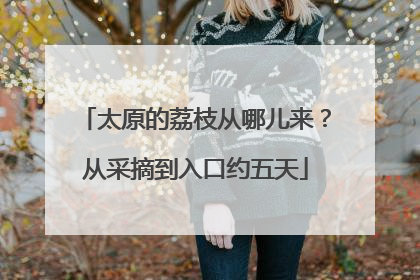 太原的荔枝从哪儿来？从采摘到入口约五天