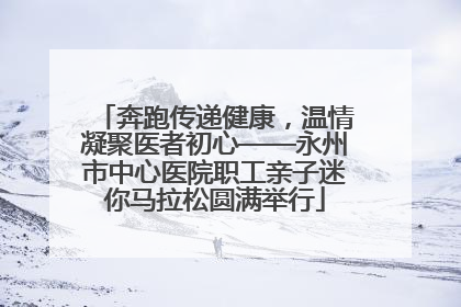 奔跑传递健康，温情凝聚医者初心——永州市中心医院职工亲子迷你马拉松圆满举行