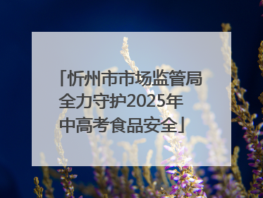 忻州市市场监管局全力守护2025年中高考食品安全
