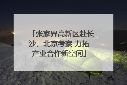 张家界高新区赴长沙、北京考察 力拓产业合作新空间
