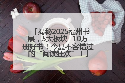 揭秘2025福州书展，5大板块+10万册好书！今夏不容错过的“阅读狂欢”！