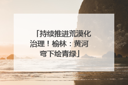 持续推进荒漠化治理！榆林：黄河弯下绘青绿