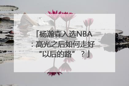 杨瀚森入选NBA：高光之后如何走好“以后的路”？