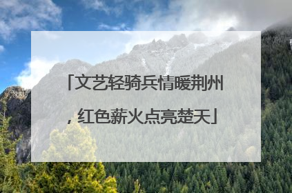 文艺轻骑兵情暖荆州，红色薪火点亮楚天