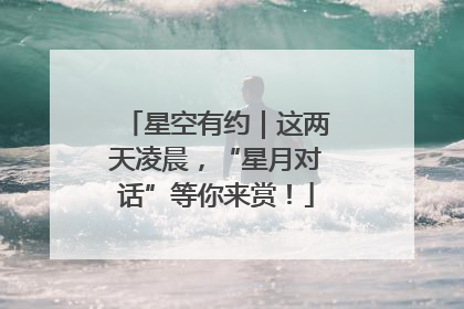 星空有约｜这两天凌晨，“星月对话”等你来赏！