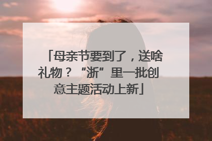 母亲节要到了，送啥礼物？“浙”里一批创意主题活动上新
