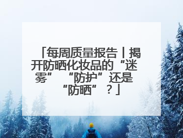每周质量报告丨揭开防晒化妆品的“迷雾” “防护”还是“防晒”？