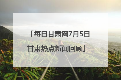 每日甘肃网7月5日甘肃热点新闻回顾