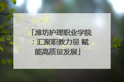 潍坊护理职业学院：汇聚职教力量 赋能高质量发展