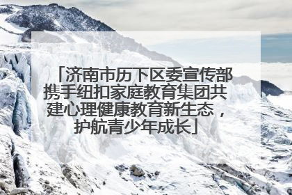 济南市历下区委宣传部携手纽扣家庭教育集团共建心理健康教育新生态，护航青少年成长