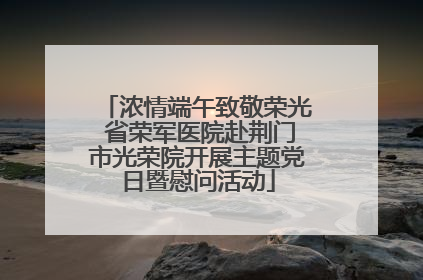 浓情端午致敬荣光 省荣军医院赴荆门市光荣院开展主题党日暨慰问活动